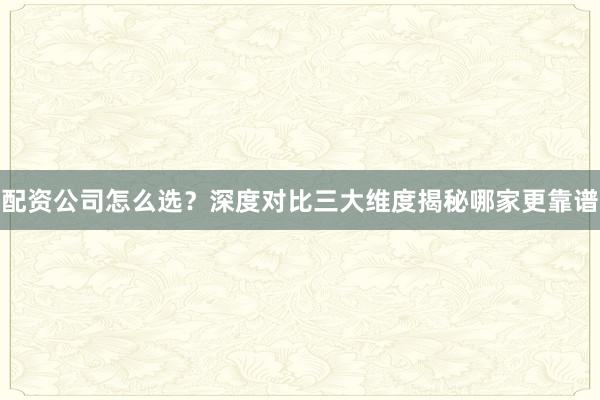 配资公司怎么选？深度对比三大维度揭秘哪家更靠谱