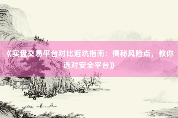 《实盘交易平台对比避坑指南：揭秘风险点，教你选对安全平台》