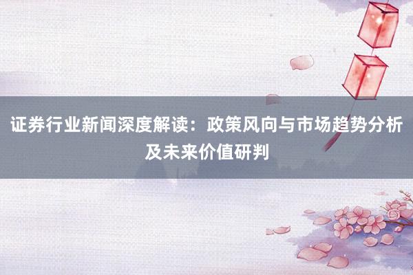 证券行业新闻深度解读：政策风向与市场趋势分析及未来价值研判