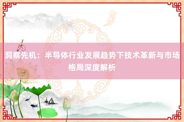 洞察先机：半导体行业发展趋势下技术革新与市场格局深度解析