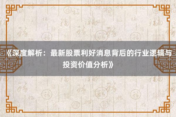 《深度解析：最新股票利好消息背后的行业逻辑与投资价值分析》