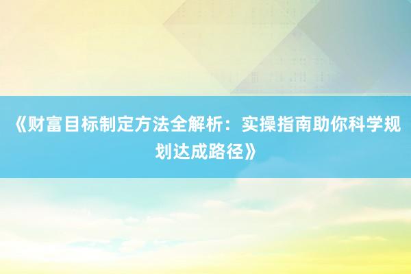 《财富目标制定方法全解析：实操指南助你科学规划达成路径》