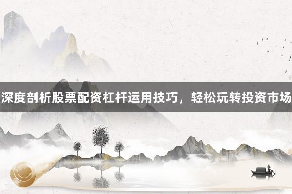 深度剖析股票配资杠杆运用技巧，轻松玩转投资市场