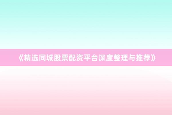 《精选同城股票配资平台深度整理与推荐》