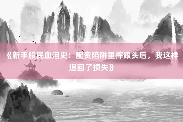 《新手股民血泪史：配资陷阱里摔跟头后，我这样追回了损失》