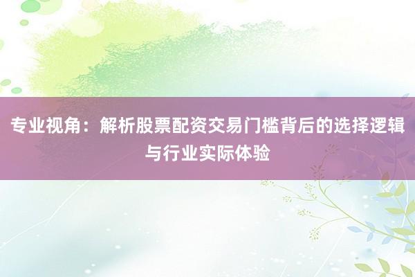 专业视角：解析股票配资交易门槛背后的选择逻辑与行业实际体验