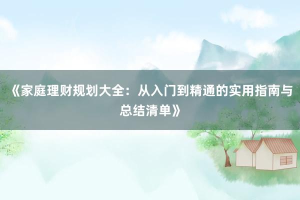 《家庭理财规划大全：从入门到精通的实用指南与总结清单》
