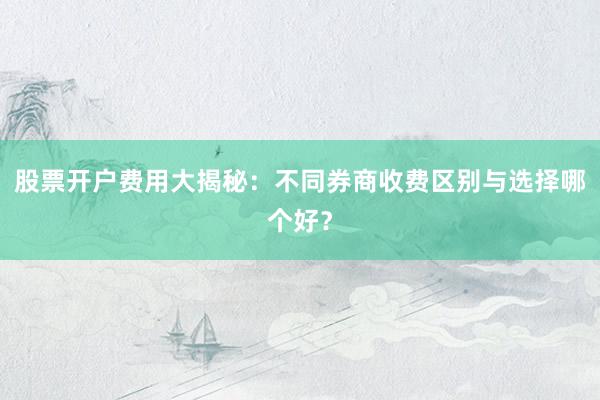 股票开户费用大揭秘：不同券商收费区别与选择哪个好？
