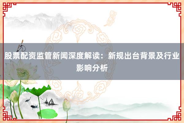 股票配资监管新闻深度解读：新规出台背景及行业影响分析