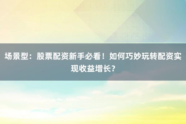 场景型：股票配资新手必看！如何巧妙玩转配资实现收益增长？