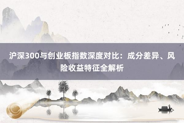 沪深300与创业板指数深度对比：成分差异、风险收益特征全解析