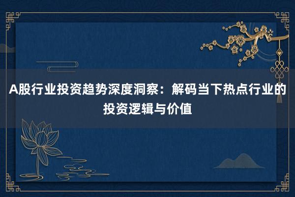 A股行业投资趋势深度洞察：解码当下热点行业的投资逻辑与价值