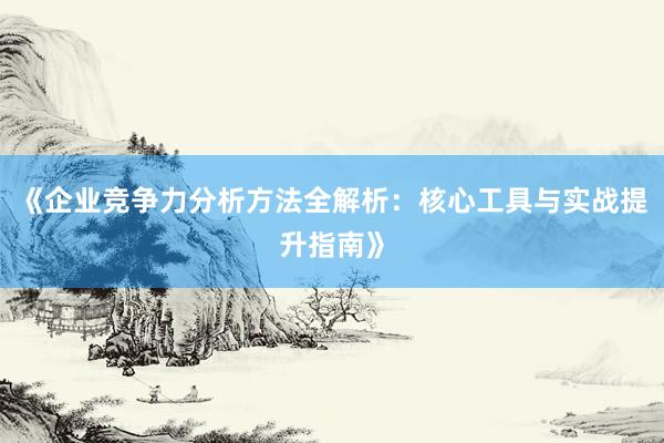 《企业竞争力分析方法全解析：核心工具与实战提升指南》