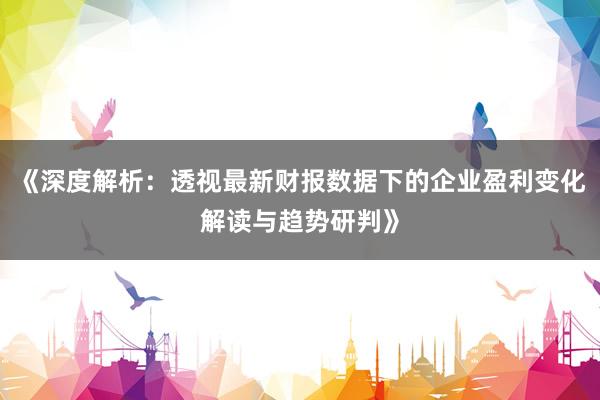 《深度解析：透视最新财报数据下的企业盈利变化解读与趋势研判》