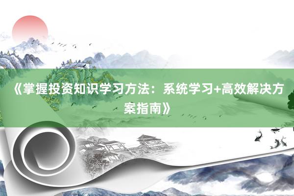 《掌握投资知识学习方法：系统学习+高效解决方案指南》