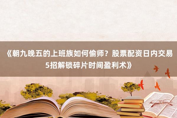 《朝九晚五的上班族如何偷师？股票配资日内交易5招解锁碎片时间盈利术》