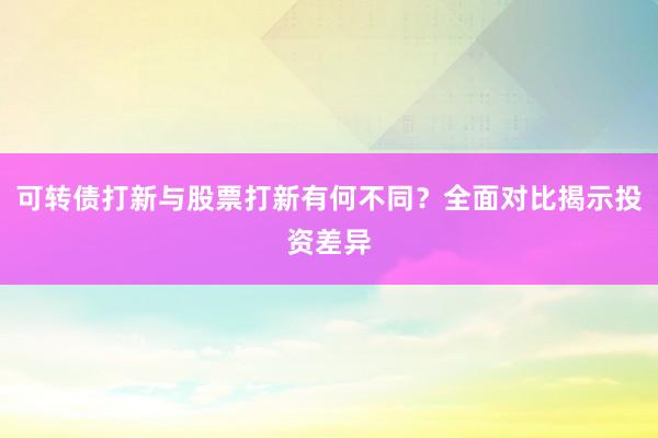 可转债打新与股票打新有何不同？全面对比揭示投资差异