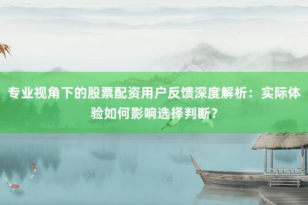 专业视角下的股票配资用户反馈深度解析：实际体验如何影响选择判断？