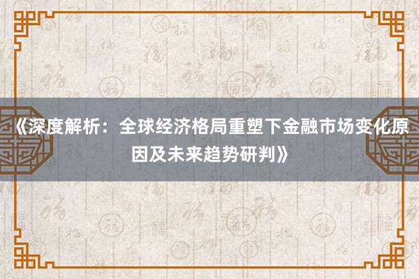 《深度解析：全球经济格局重塑下金融市场变化原因及未来趋势研判》