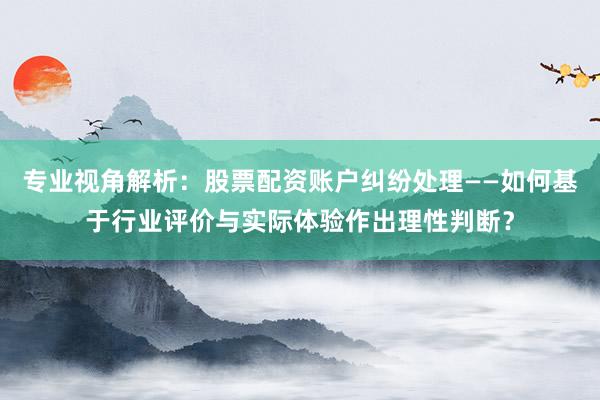 专业视角解析：股票配资账户纠纷处理——如何基于行业评价与实际体验作出理性判断？