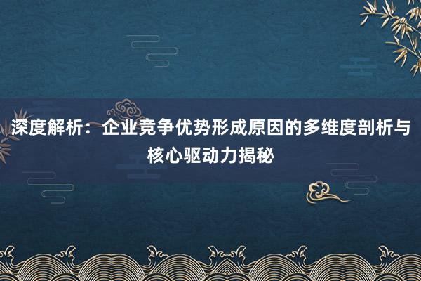 深度解析：企业竞争优势形成原因的多维度剖析与核心驱动力揭秘