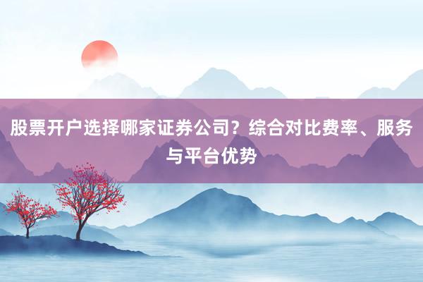 股票开户选择哪家证券公司？综合对比费率、服务与平台优势