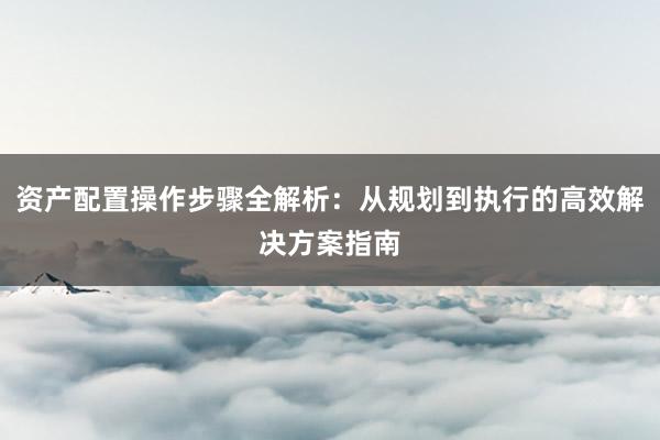 资产配置操作步骤全解析：从规划到执行的高效解决方案指南