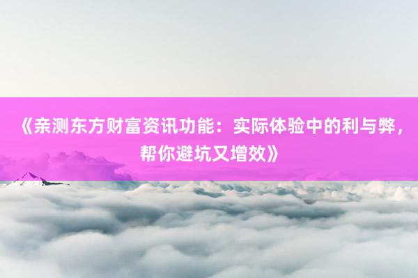 《亲测东方财富资讯功能：实际体验中的利与弊，帮你避坑又增效》