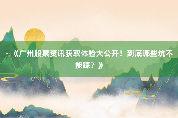 - 《广州股票资讯获取体验大公开！到底哪些坑不能踩？》