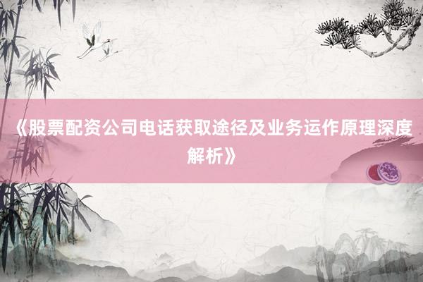 《股票配资公司电话获取途径及业务运作原理深度解析》