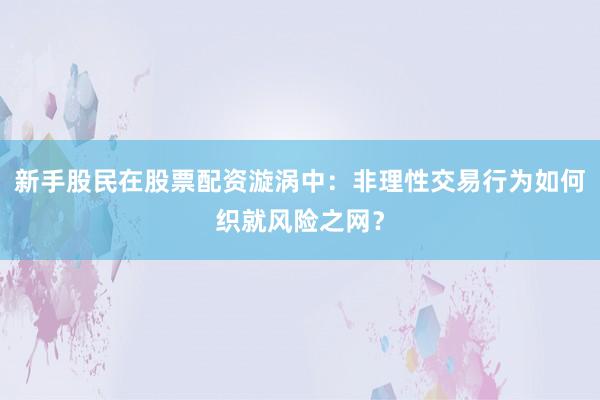 新手股民在股票配资漩涡中：非理性交易行为如何织就风险之网？
