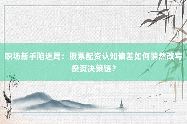 职场新手陷迷局：股票配资认知偏差如何悄然改写投资决策链？
