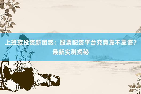 上班族投资新困惑：股票配资平台究竟靠不靠谱？最新实测揭秘