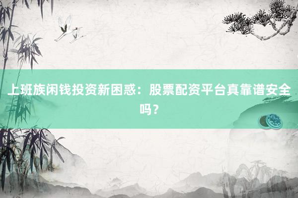 上班族闲钱投资新困惑：股票配资平台真靠谱安全吗？