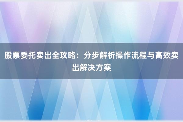 股票委托卖出全攻略：分步解析操作流程与高效卖出解决方案