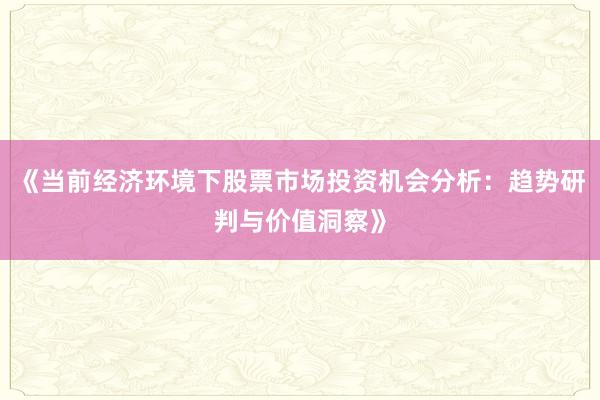 《当前经济环境下股票市场投资机会分析：趋势研判与价值洞察》