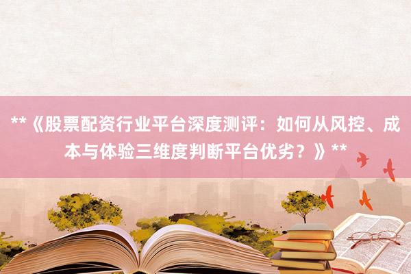 **《股票配资行业平台深度测评：如何从风控、成本与体验三维度判断平台优劣？》**