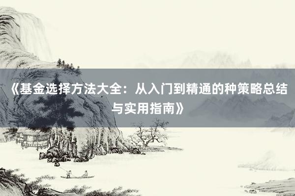 《基金选择方法大全:从入门到精通的种策略总结与实用指南》