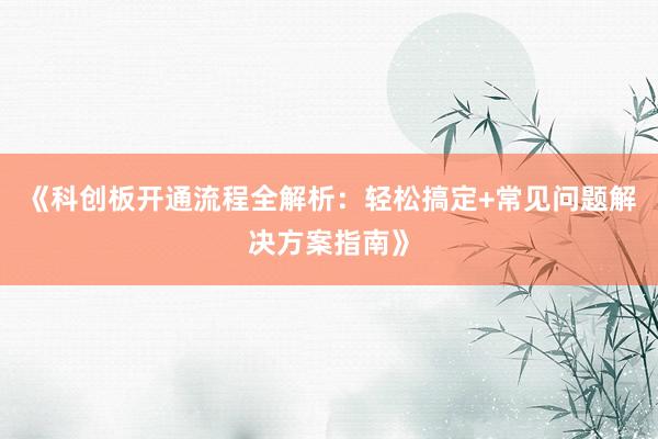 《科创板开通流程全解析：轻松搞定+常见问题解决方案指南》