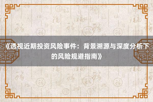 《透视近期投资风险事件：背景溯源与深度分析下的风险规避指南》