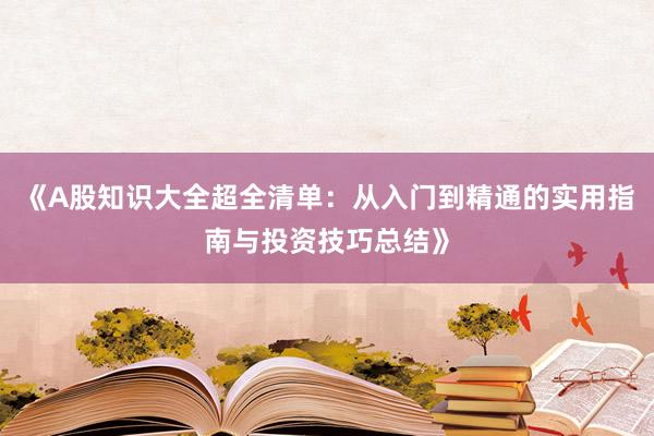 《A股知识大全超全清单:从入门到精通的实用指南与投资技巧总结》