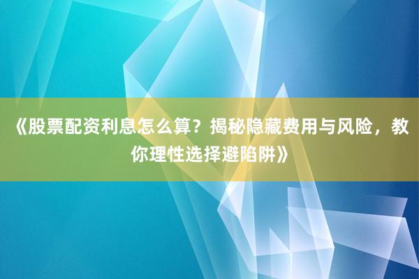《股票配资利息怎么算？揭秘隐藏费用与风险，教你理性选择避陷阱》