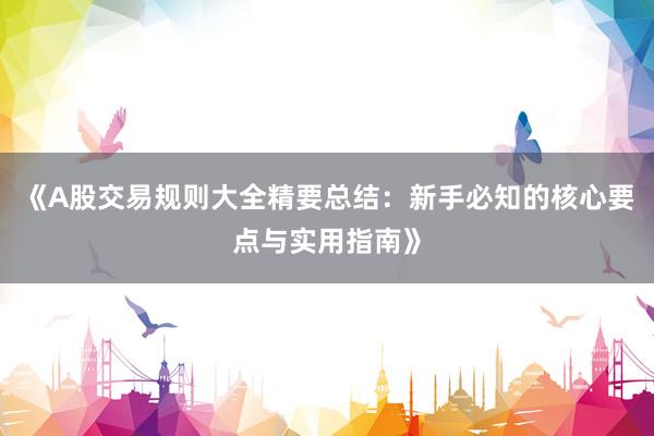 《A股交易规则大全精要总结：新手必知的核心要点与实用指南》