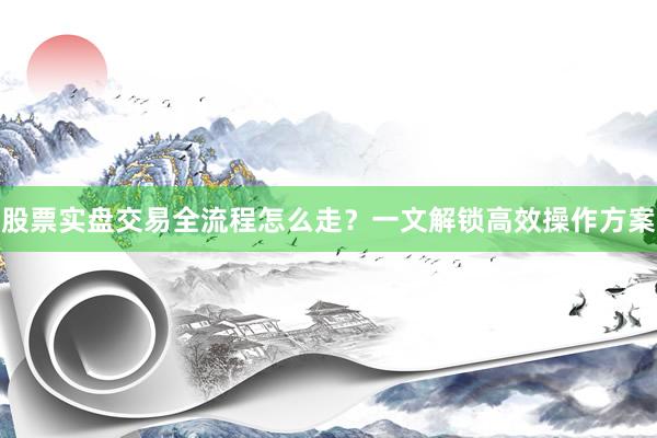 股票实盘交易全流程怎么走？一文解锁高效操作方案
