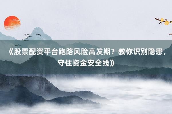 《股票配资平台跑路风险高发期？教你识别隐患，守住资金安全线》