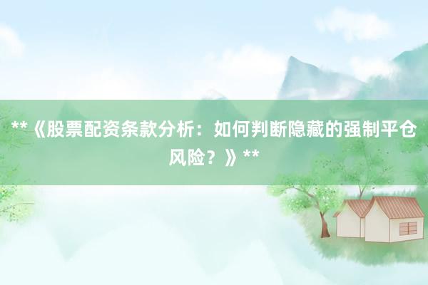 **《股票配资条款分析：如何判断隐藏的强制平仓风险？》**