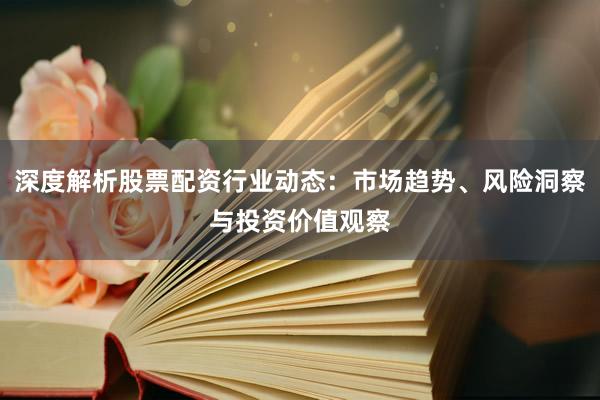 深度解析股票配资行业动态：市场趋势、风险洞察与投资价值观察