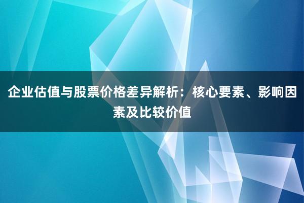 企业估值与股票价格差异解析：核心要素、影响因素及比较价值