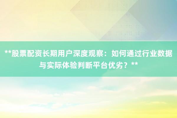 **股票配资长期用户深度观察：如何通过行业数据与实际体验判断平台优劣？**