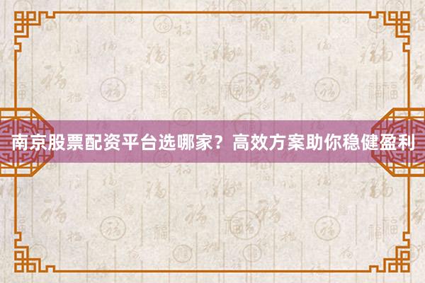 南京股票配资平台选哪家？高效方案助你稳健盈利
